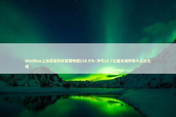 MiniMax上市后首份年报营收增158.9%-净亏18.7亿美元海外收入占比七成