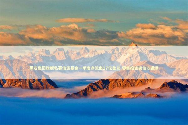 黑石集团旗舰私募信贷基金一季度净流出17亿美元 零售投资者信心退潮