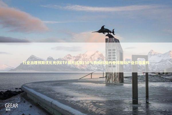 行业治理预期优化光伏ETF易方达涨150%机构称反内卷将推动产业价值重构