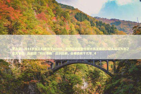 罗永浩：我44岁在儿科确诊了ADHD，害怕尴尬就坐在就诊孩子旁边，让人误以为自己是其爸爸；此前因“科技春晚”迟到致歉，自曝患病十几年_4