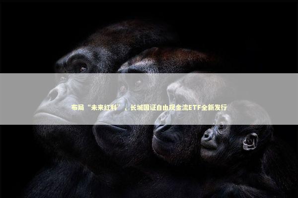 布局“未来红利”，长城国证自由现金流ETF全新发行