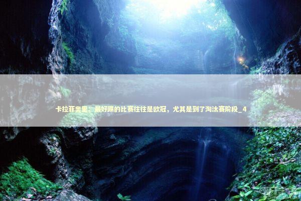卡拉菲奥里：最好踢的比赛往往是欧冠，尤其是到了淘汰赛阶段_4