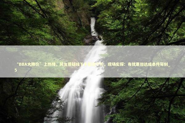 “BBA大降价”上热搜，网友质疑线下不是这个价，现场实探：有优惠但达成条件苛刻_5