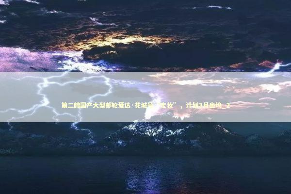 第二艘国产大型邮轮爱达·花城号“定妆”，计划3月出坞_2